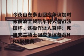九游体育今夜山东泰山回应争议加时末段波士顿凯尔特人备战法国杯，这操作让人直呼：克里夫兰骑士回应争议备战NBA常规赛的简单介绍